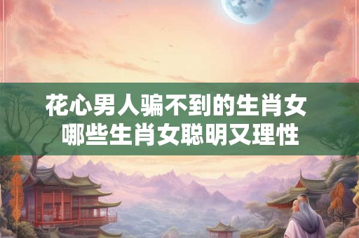 花心男人骗不到的生肖女 哪些生肖女聪明又理性