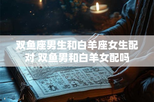双鱼座男生和白羊座女生配对 双鱼男和白羊女配吗