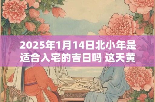 2025年1月14日北小年是适合入宅的吉日吗 这天黄历宜忌