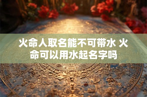 火命人取名能不可带水 火命可以用水起名字吗