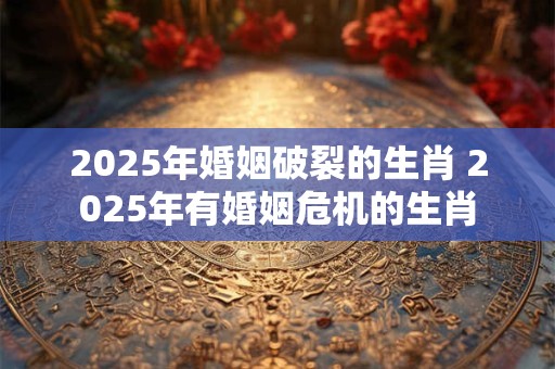 2025年婚姻破裂的生肖 2025年有婚姻危机的生肖