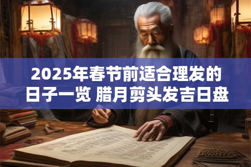 2025年春节前适合理发的日子一览 腊月剪头发吉日盘点