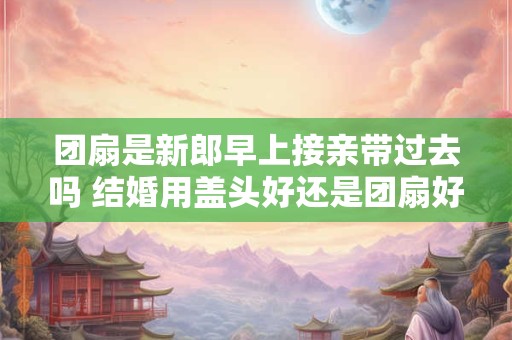团扇是新郎早上接亲带过去吗 结婚用盖头好还是团扇好