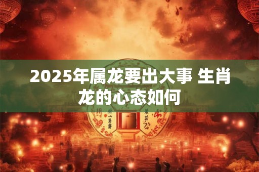 2025年属龙要出大事 生肖龙的心态如何