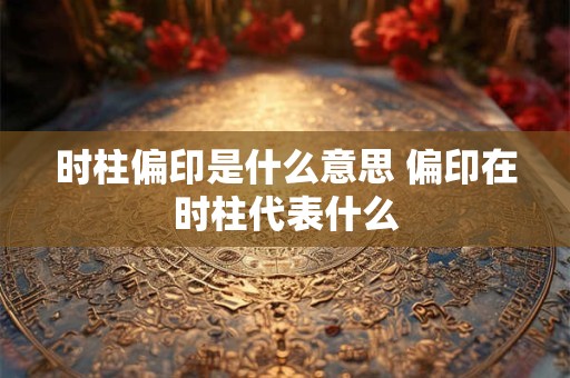 时柱偏印是什么意思 偏印在时柱代表什么 时柱偏印是什么意思 偏印在时柱代表什么