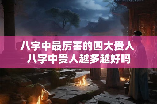 八字中最厉害的四大贵人 八字中贵人越多越好吗