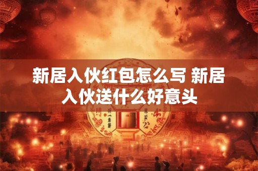 新居入伙红包怎么写 新居入伙送什么好意头