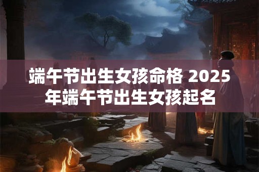 端午节出生女孩命格 2025年端午节出生女孩起名