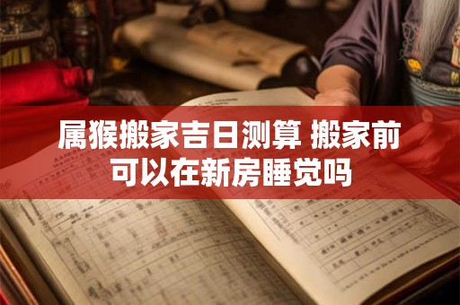 属猴搬家吉日测算 搬家前可以在新房睡觉吗