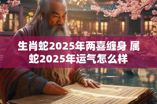 生肖蛇2025年两喜缠身 属蛇2025年运气怎么样