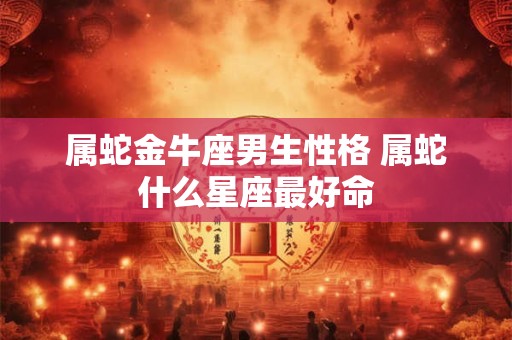 属蛇金牛座男生性格 属蛇什么星座最好命