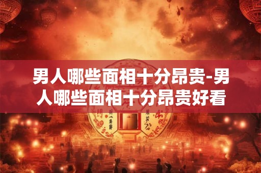男人哪些面相十分昂贵-男人哪些面相十分昂贵好看