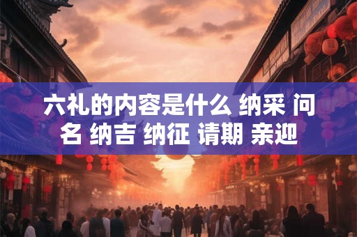 六礼的内容是什么 纳采 问名 纳吉 纳征 请期 亲迎