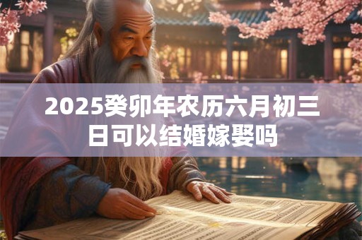 2025癸卯年农历六月初三日可以结婚嫁娶吗