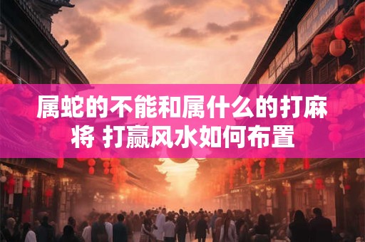 属蛇的不能和属什么的打麻将 打赢风水如何布置