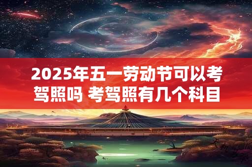 2026年五一劳动节可以考驾照吗 考驾照有几个科目 2026年五一劳动节可以考驾照吗 考驾照有几个科目