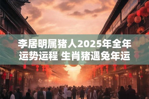 李居明属猪人2025年全年运势运程 生肖猪遇兔年运势如何