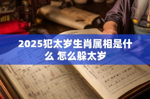 2025犯太岁生肖属相是什么 怎么躲太岁