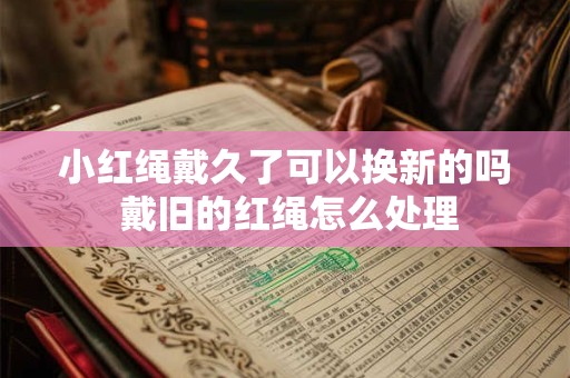 小红绳戴久了可以换新的吗 戴旧的红绳怎么处理 小红绳戴久了可以换新的吗 戴旧的红绳怎么处理