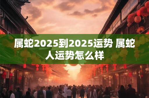 属蛇2025到2025运势 属蛇人运势怎么样