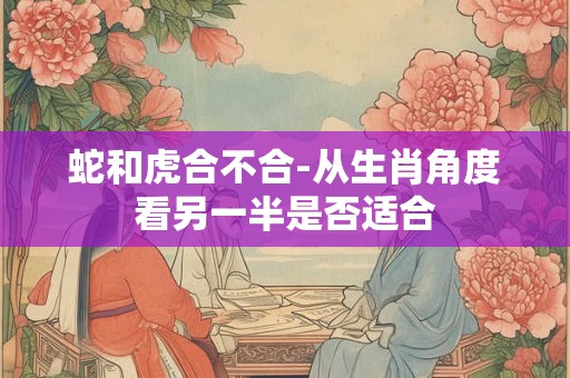 蛇和虎合不合-从生肖角度看另一半是否适合