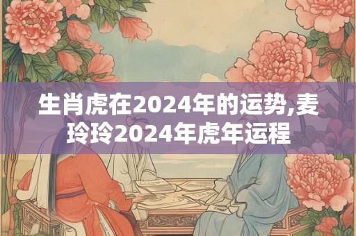 生肖虎在2024年的运势,麦玲玲2024年虎年运程