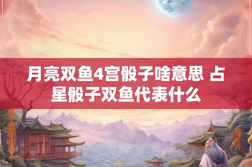 月亮双鱼4宫骰子啥意思 占星骰子双鱼代表什么