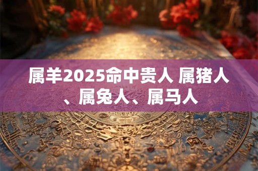 属羊2025命中贵人 属猪人、属兔人、属马人