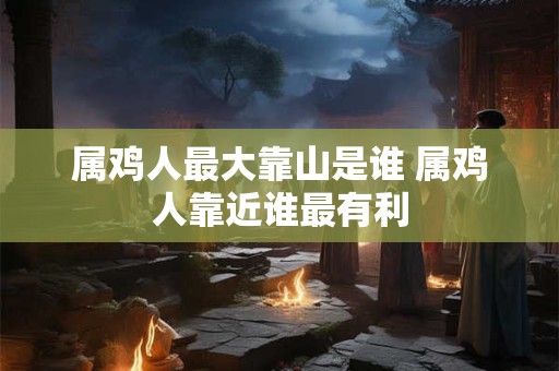 属鸡人最大靠山是谁 属鸡人靠近谁最有利