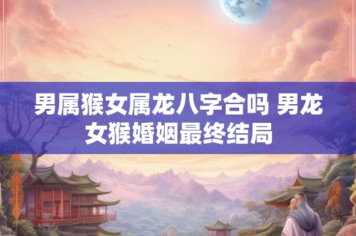 男属猴女属龙八字合吗 男龙女猴婚姻最终结局
