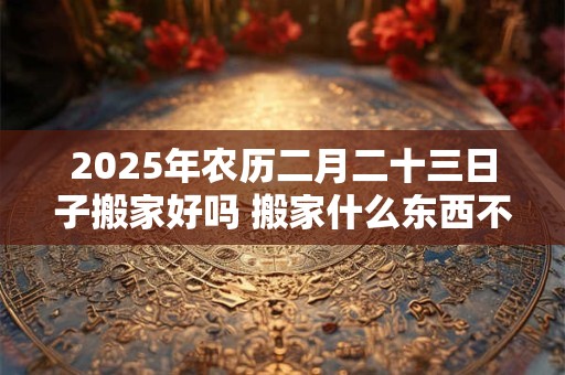 2025年农历二月二十三日子搬家好吗 搬家什么东西不能留