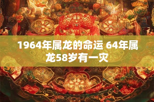 1964年属龙的命运 64年属龙58岁有一灾