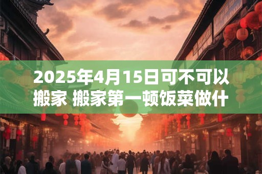 2025年4月15日可不可以搬家 搬家第一顿饭菜做什么