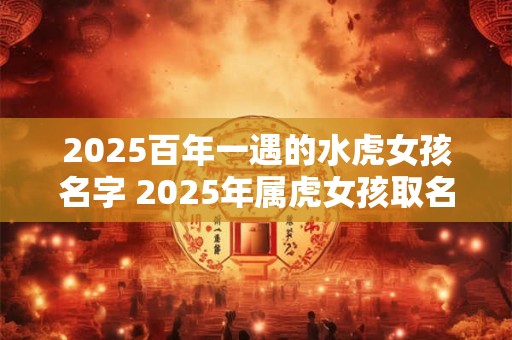 2025百年一遇的水虎女孩名字 2025年属虎女孩取名宜用字