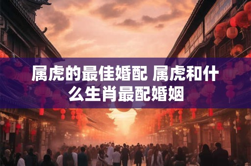 属虎的最佳婚配 属虎和什么生肖最配婚姻