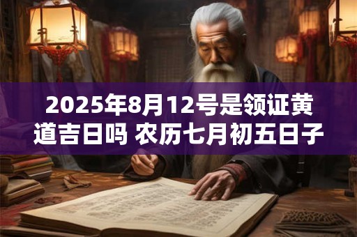 2025年8月12号是领证黄道吉日吗 农历七月初五日子好吗