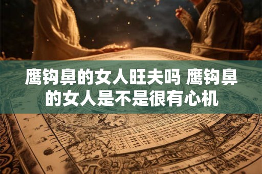 鹰钩鼻的女人旺夫吗 鹰钩鼻的女人是不是很有心机