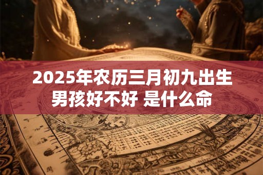 2025年农历三月初九出生男孩好不好 是什么命 2025年农历三月初九出生男孩好不好 是什么命