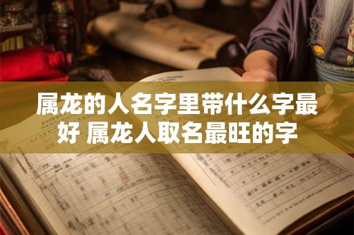 属龙的人名字里带什么字最好 属龙人取名最旺的字 属龙的人名字里带什么字最好 属龙人取名最旺的字