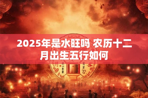 2025年是水旺吗 农历十二月出生五行如何