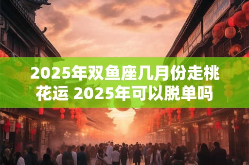 2025年双鱼座几月份走桃花运 2025年可以脱单吗