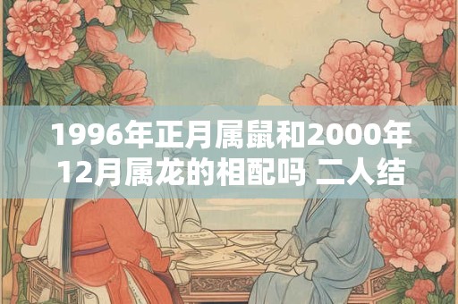 1996年正月属鼠和2000年12月属龙的相配吗 二人结婚合适吗