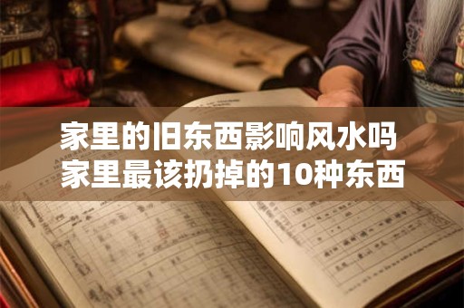 家里的旧东西影响风水吗 家里最该扔掉的10种东西