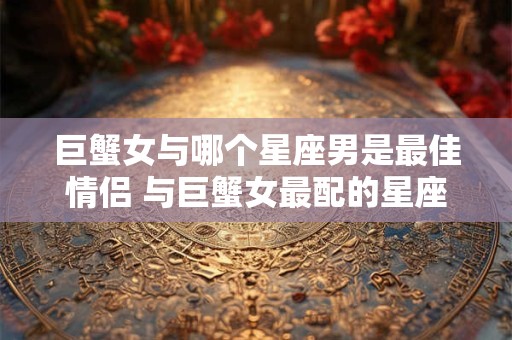 巨蟹女与哪个星座男是最佳情侣 与巨蟹女最配的星座男