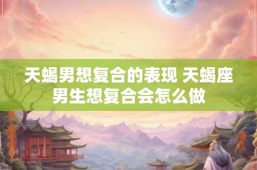 天蝎男想复合的表现 天蝎座男生想复合会怎么做