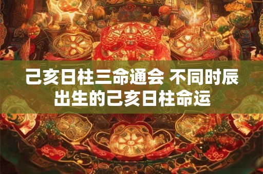 己亥日柱三命通会 不同时辰出生的己亥日柱命运 己亥日柱三命通会 不同时辰出生的己亥日柱命运