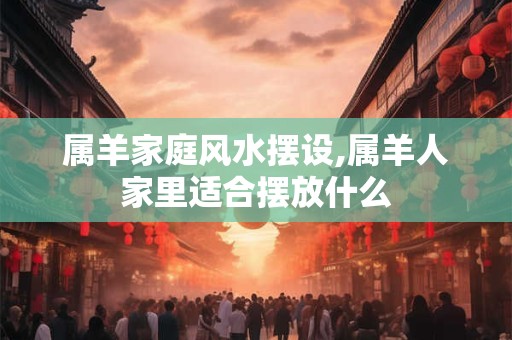 属羊家庭风水摆设,属羊人家里适合摆放什么