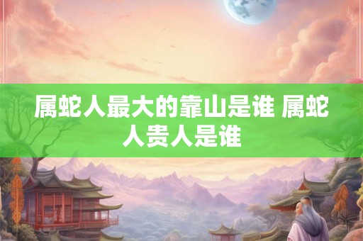 属蛇人最大的靠山是谁 属蛇人贵人是谁