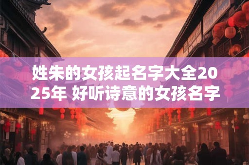 姓朱的女孩起名字大全2025年 好听诗意的女孩名字