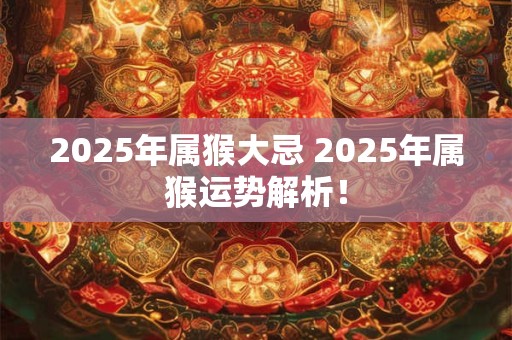 2025年属猴大忌 2025年属猴运势解析! 2025年属猴大忌 2025年属猴运势解析!